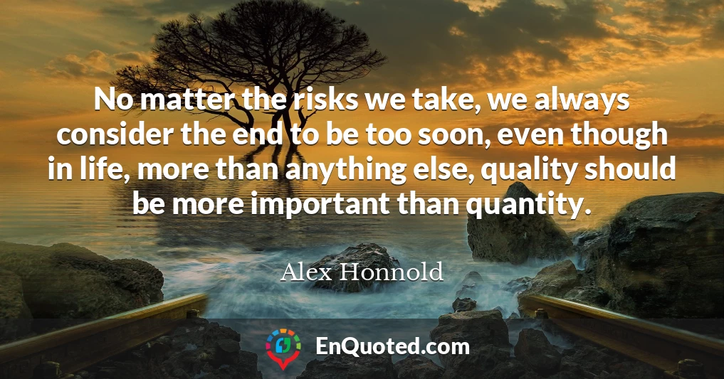 No matter the risks we take, we always consider the end to be too soon, even though in life, more than anything else, quality should be more important than quantity.