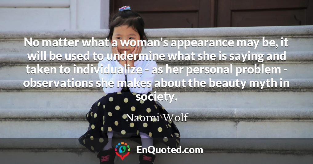 No matter what a woman's appearance may be, it will be used to undermine what she is saying and taken to individualize - as her personal problem - observations she makes about the beauty myth in society.