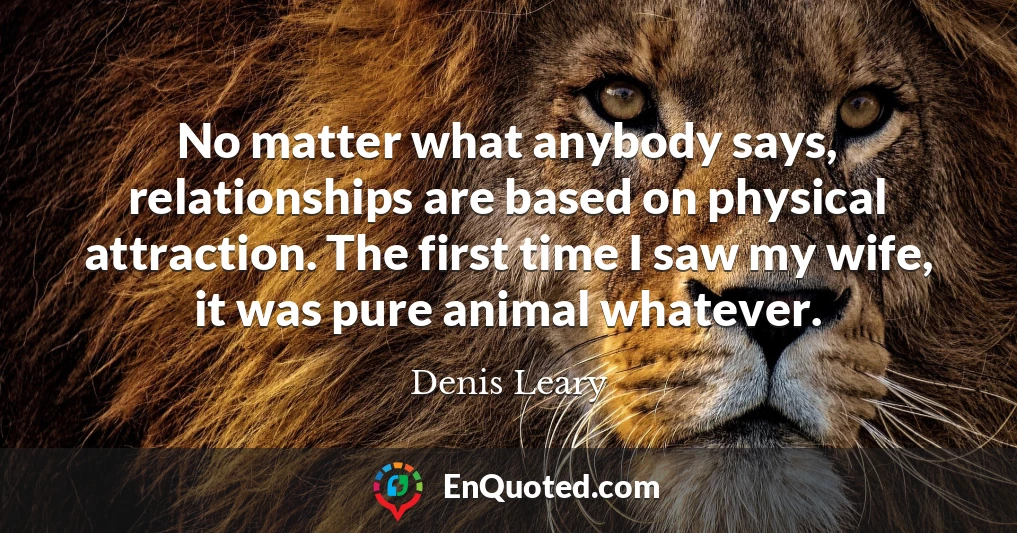 No matter what anybody says, relationships are based on physical attraction. The first time I saw my wife, it was pure animal whatever.