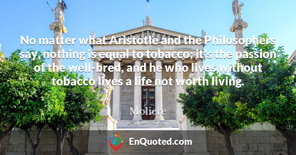 No matter what Aristotle and the Philosophers say, nothing is equal to tobacco; it's the passion of the well-bred, and he who lives without tobacco lives a life not worth living.