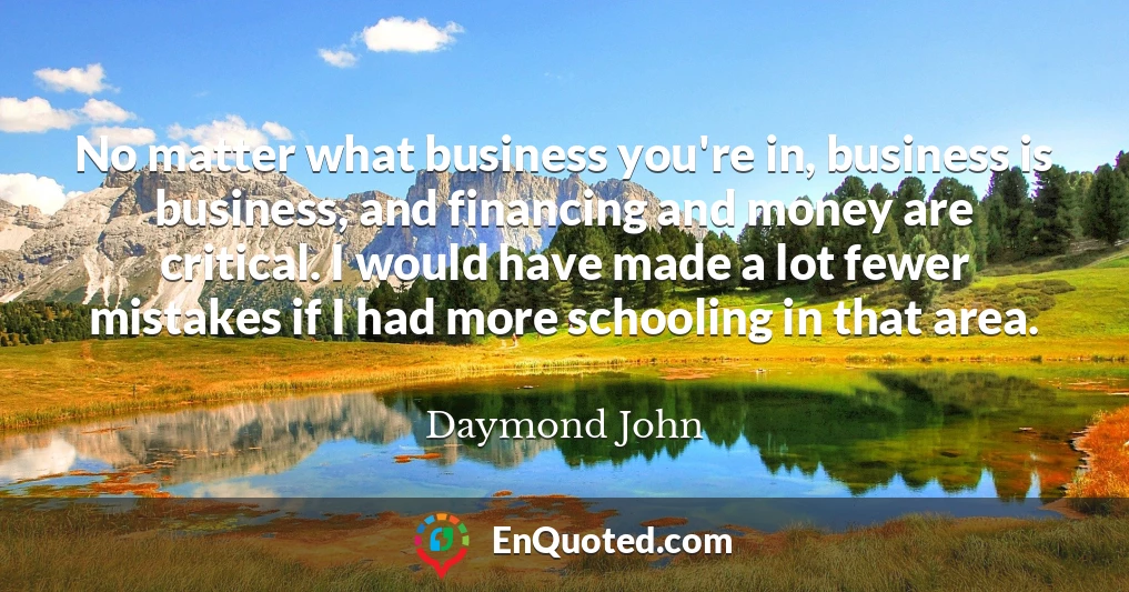 No matter what business you're in, business is business, and financing and money are critical. I would have made a lot fewer mistakes if I had more schooling in that area.
