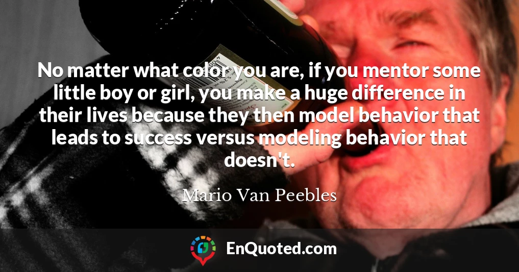 No matter what color you are, if you mentor some little boy or girl, you make a huge difference in their lives because they then model behavior that leads to success versus modeling behavior that doesn't.