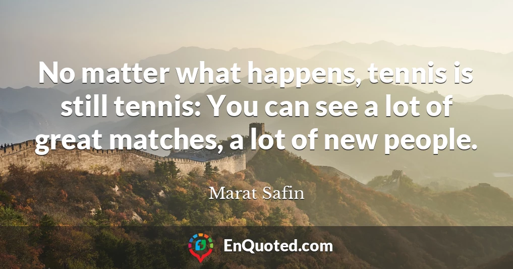 No matter what happens, tennis is still tennis: You can see a lot of great matches, a lot of new people.