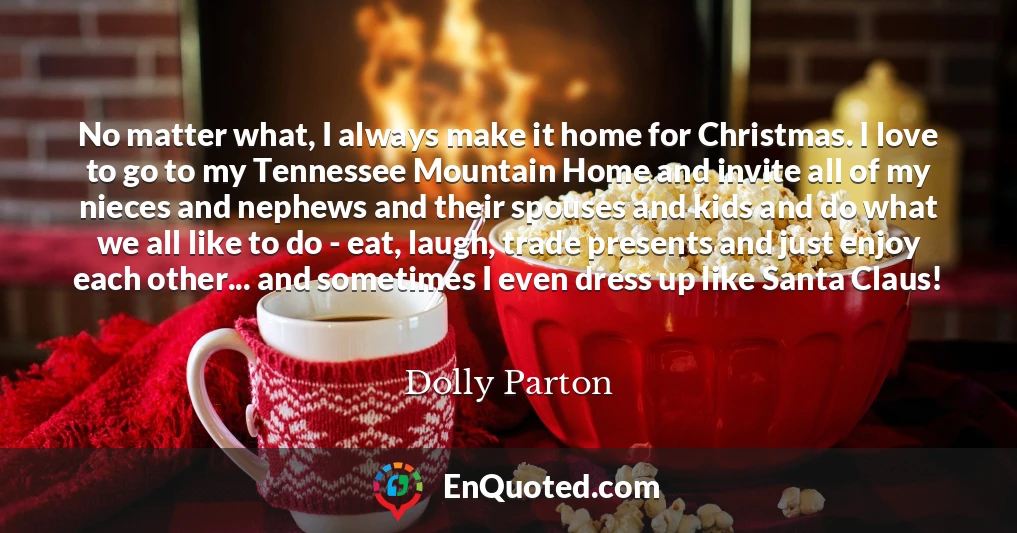 No matter what, I always make it home for Christmas. I love to go to my Tennessee Mountain Home and invite all of my nieces and nephews and their spouses and kids and do what we all like to do - eat, laugh, trade presents and just enjoy each other... and sometimes I even dress up like Santa Claus!