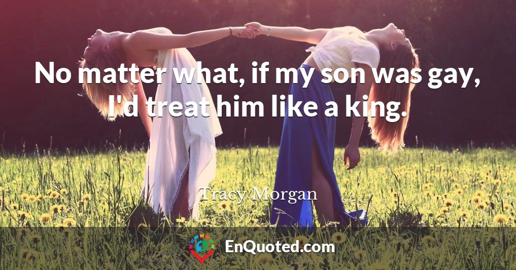 No matter what, if my son was gay, I'd treat him like a king.