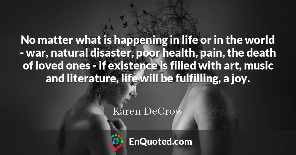 No matter what is happening in life or in the world - war, natural disaster, poor health, pain, the death of loved ones - if existence is filled with art, music and literature, life will be fulfilling, a joy.