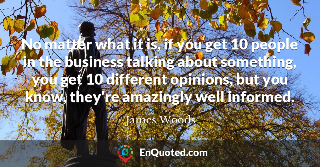 No matter what it is, if you get 10 people in the business talking about something, you get 10 different opinions, but you know, they're amazingly well informed.