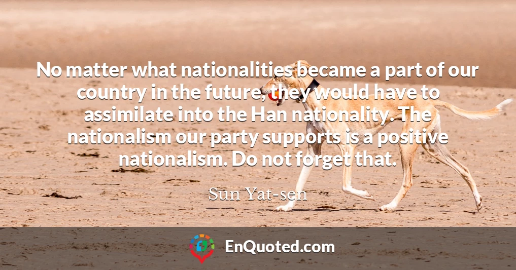 No matter what nationalities became a part of our country in the future, they would have to assimilate into the Han nationality. The nationalism our party supports is a positive nationalism. Do not forget that.
