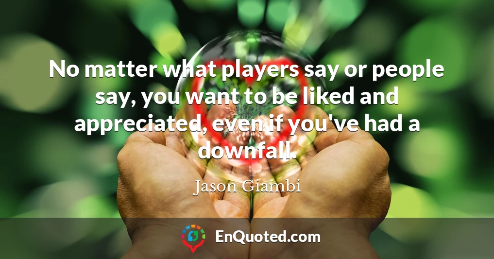 No matter what players say or people say, you want to be liked and appreciated, even if you've had a downfall.