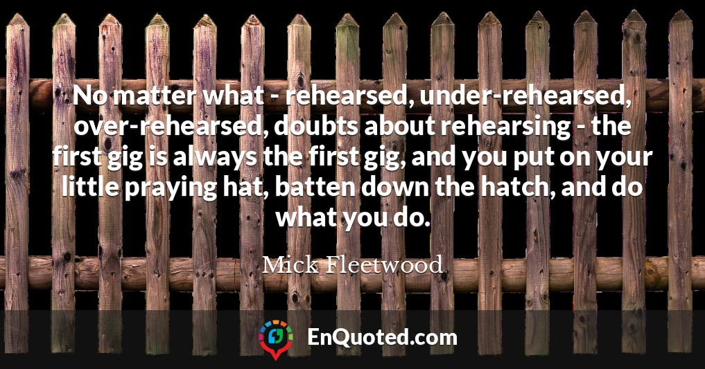 No matter what - rehearsed, under-rehearsed, over-rehearsed, doubts about rehearsing - the first gig is always the first gig, and you put on your little praying hat, batten down the hatch, and do what you do.