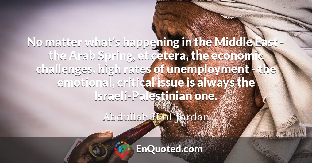 No matter what's happening in the Middle East - the Arab Spring, et cetera, the economic challenges, high rates of unemployment - the emotional, critical issue is always the Israeli-Palestinian one.