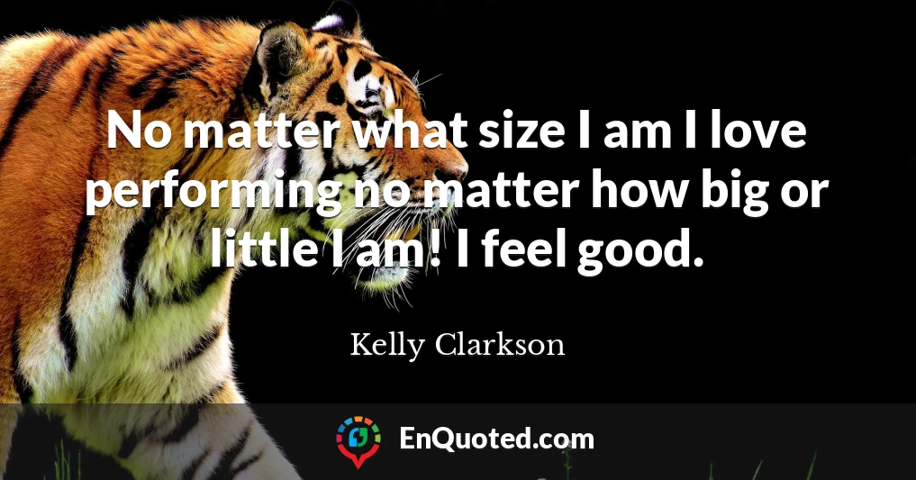 No matter what size I am I love performing no matter how big or little I am! I feel good.