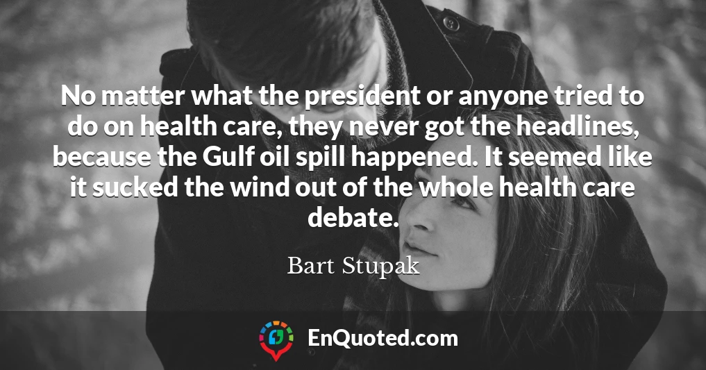 No matter what the president or anyone tried to do on health care, they never got the headlines, because the Gulf oil spill happened. It seemed like it sucked the wind out of the whole health care debate.