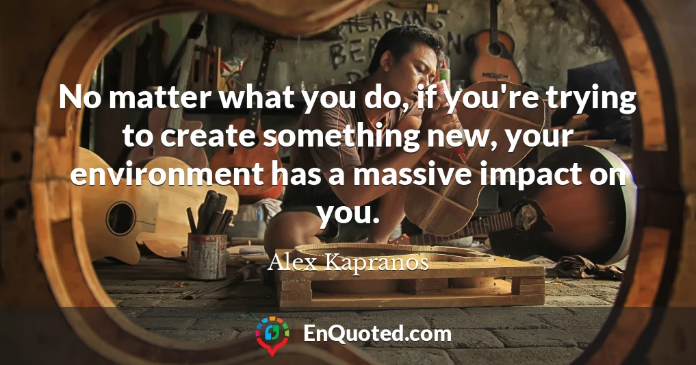 No matter what you do, if you're trying to create something new, your environment has a massive impact on you.
