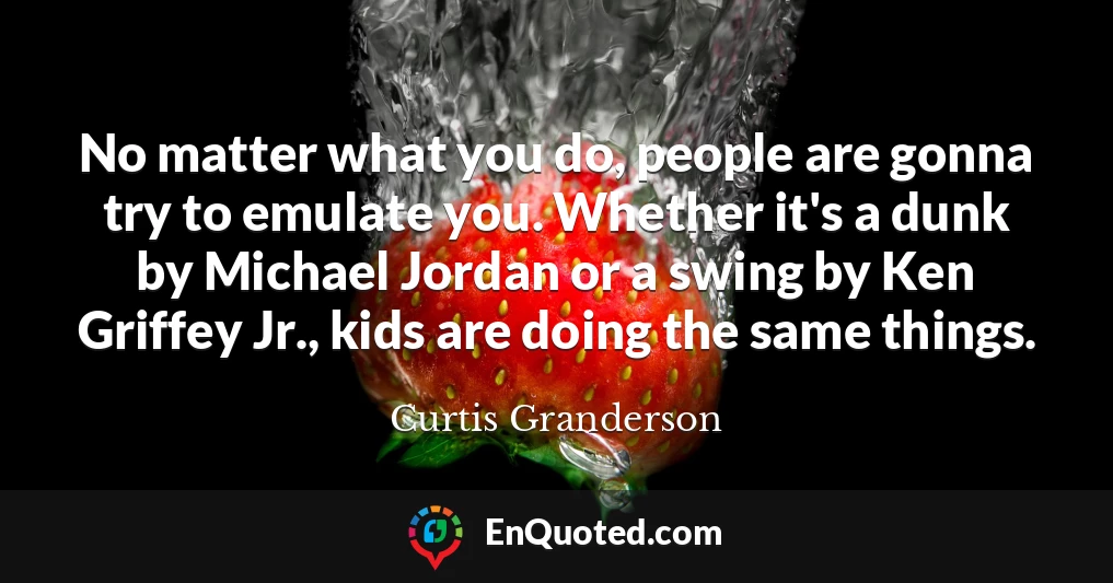 No matter what you do, people are gonna try to emulate you. Whether it's a dunk by Michael Jordan or a swing by Ken Griffey Jr., kids are doing the same things.