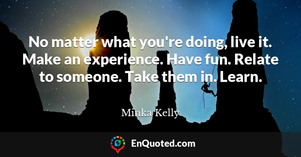 No matter what you're doing, live it. Make an experience. Have fun. Relate to someone. Take them in. Learn.
