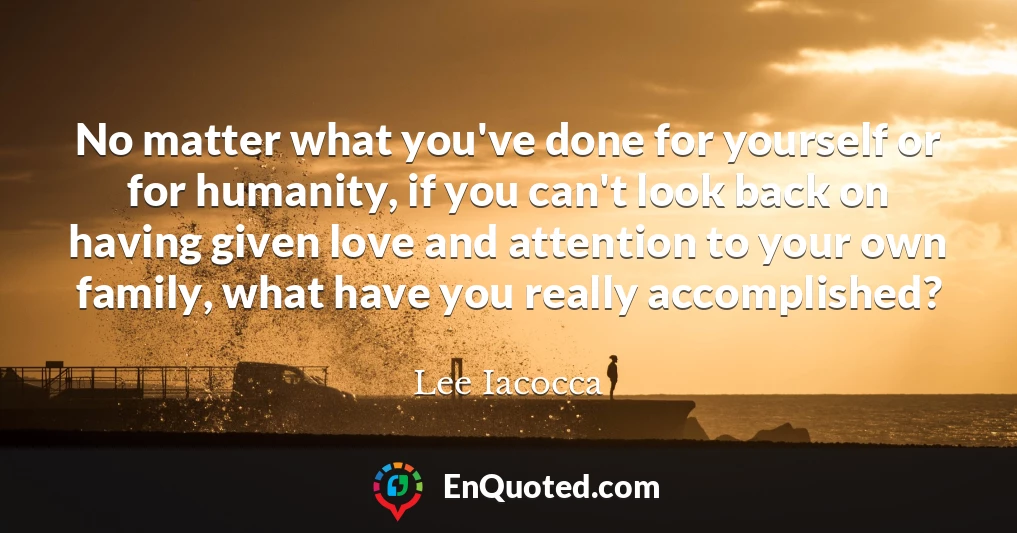 No matter what you've done for yourself or for humanity, if you can't look back on having given love and attention to your own family, what have you really accomplished?