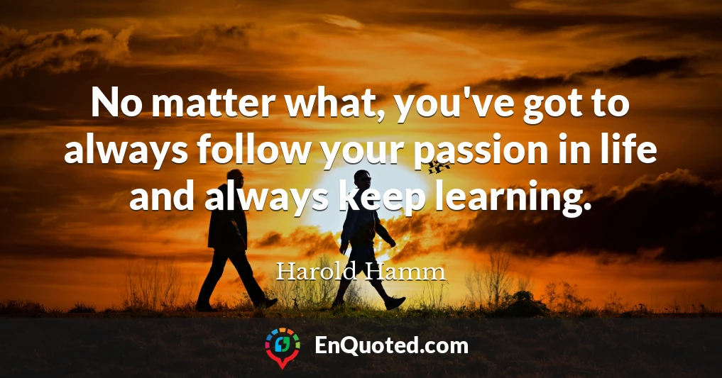 No matter what, you've got to always follow your passion in life and always keep learning.