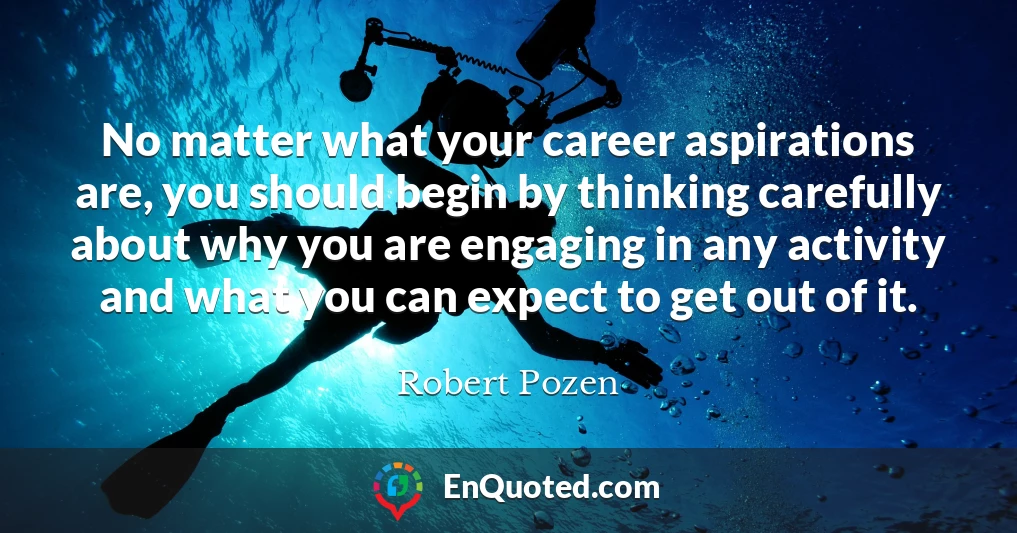 No matter what your career aspirations are, you should begin by thinking carefully about why you are engaging in any activity and what you can expect to get out of it.