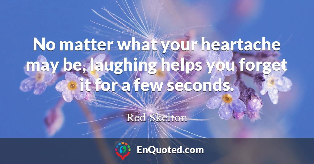 No matter what your heartache may be, laughing helps you forget it for a few seconds.