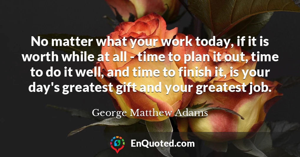 No matter what your work today, if it is worth while at all - time to plan it out, time to do it well, and time to finish it, is your day's greatest gift and your greatest job.