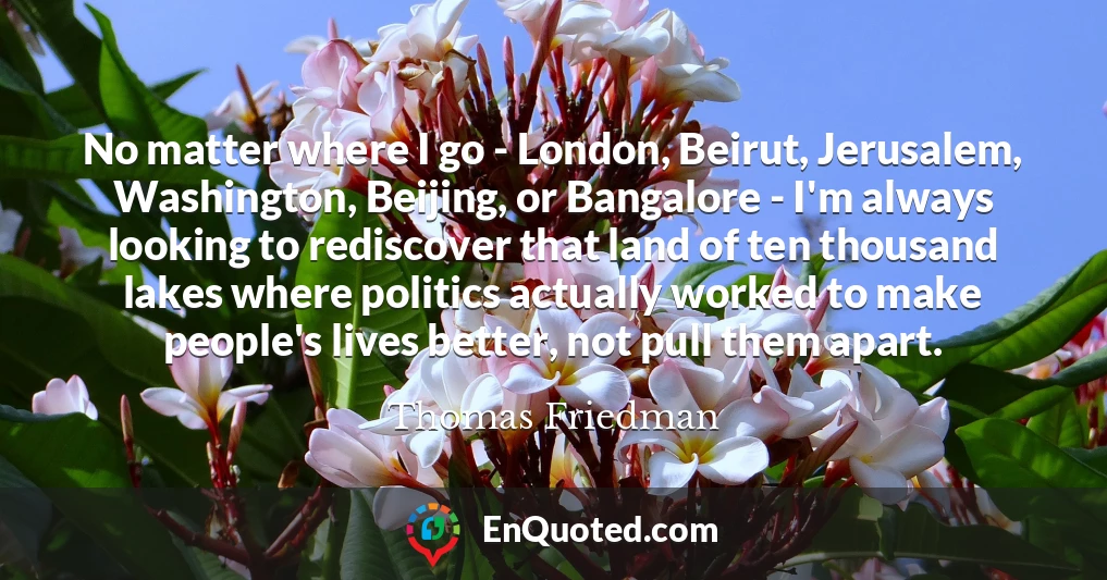 No matter where I go - London, Beirut, Jerusalem, Washington, Beijing, or Bangalore - I'm always looking to rediscover that land of ten thousand lakes where politics actually worked to make people's lives better, not pull them apart.