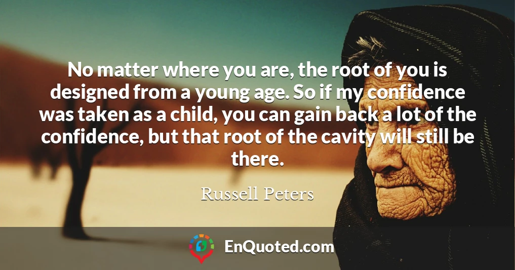 No matter where you are, the root of you is designed from a young age. So if my confidence was taken as a child, you can gain back a lot of the confidence, but that root of the cavity will still be there.