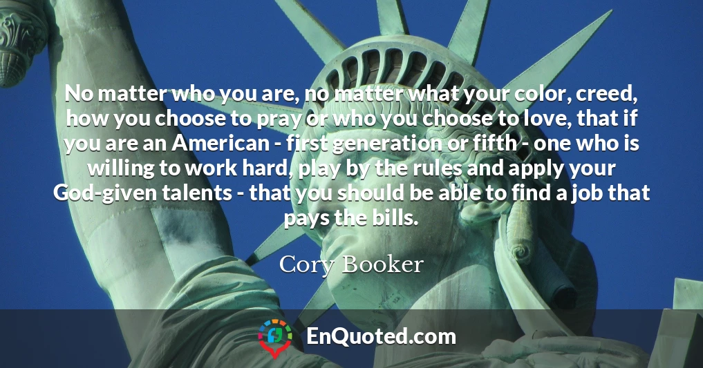 No matter who you are, no matter what your color, creed, how you choose to pray or who you choose to love, that if you are an American - first generation or fifth - one who is willing to work hard, play by the rules and apply your God-given talents - that you should be able to find a job that pays the bills.