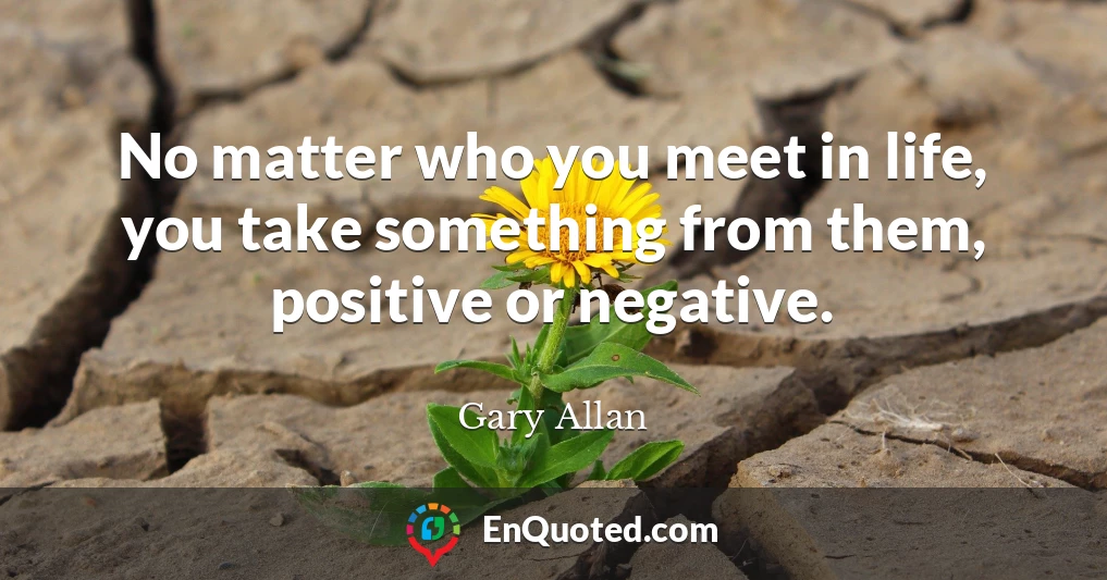 No matter who you meet in life, you take something from them, positive or negative.