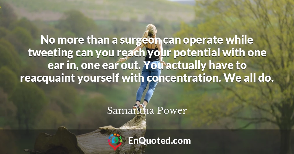 No more than a surgeon can operate while tweeting can you reach your potential with one ear in, one ear out. You actually have to reacquaint yourself with concentration. We all do.