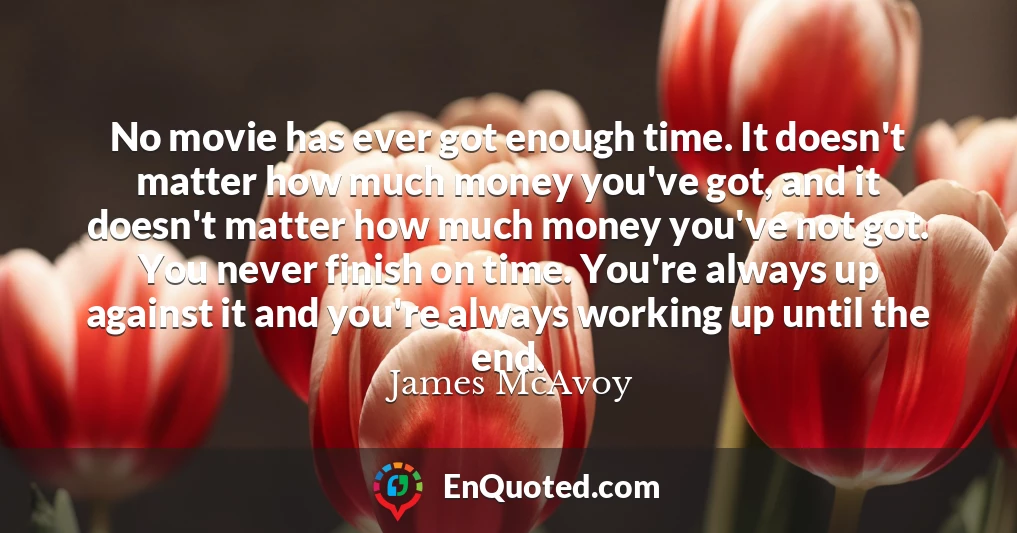 No movie has ever got enough time. It doesn't matter how much money you've got, and it doesn't matter how much money you've not got. You never finish on time. You're always up against it and you're always working up until the end.