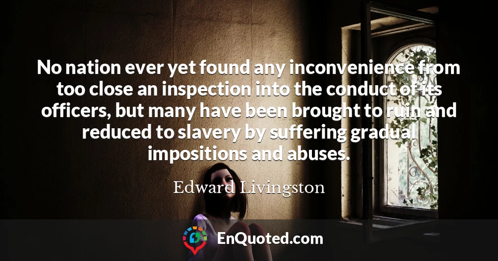 No nation ever yet found any inconvenience from too close an inspection into the conduct of its officers, but many have been brought to ruin and reduced to slavery by suffering gradual impositions and abuses.