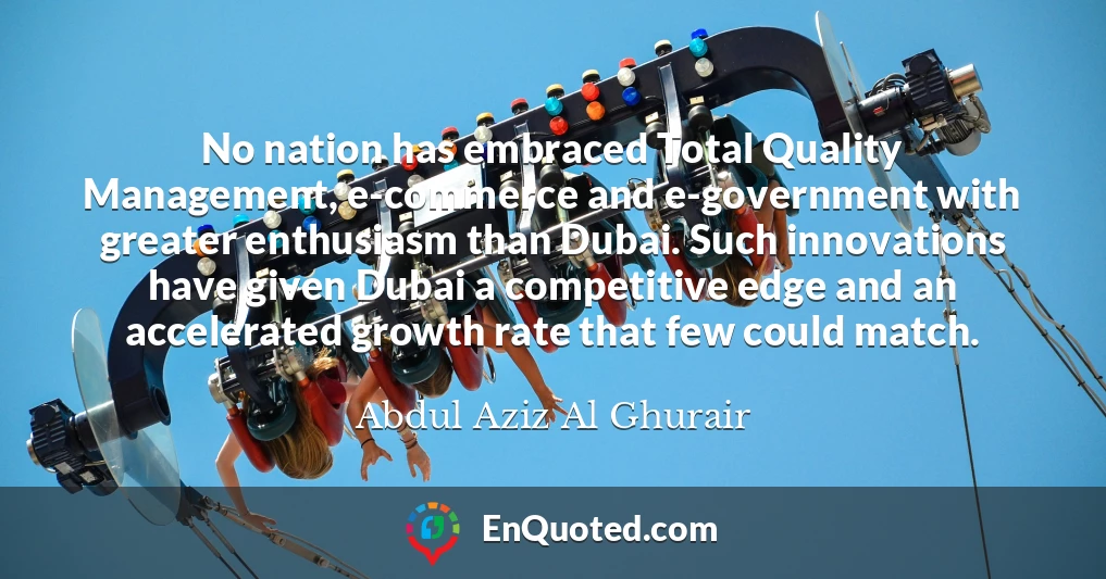 No nation has embraced Total Quality Management, e-commerce and e-government with greater enthusiasm than Dubai. Such innovations have given Dubai a competitive edge and an accelerated growth rate that few could match.