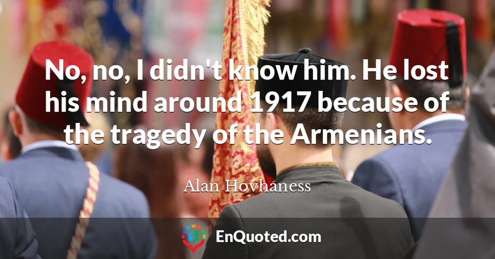 No, no, I didn't know him. He lost his mind around 1917 because of the tragedy of the Armenians.