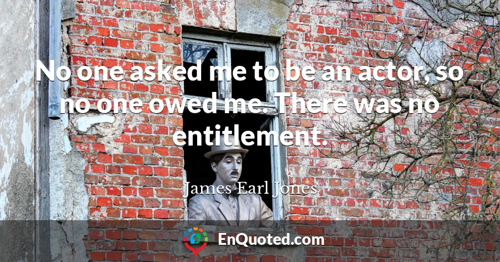 No one asked me to be an actor, so no one owed me. There was no entitlement.