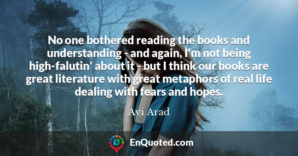 No one bothered reading the books and understanding - and again, I'm not being high-falutin' about it - but I think our books are great literature with great metaphors of real life dealing with fears and hopes.