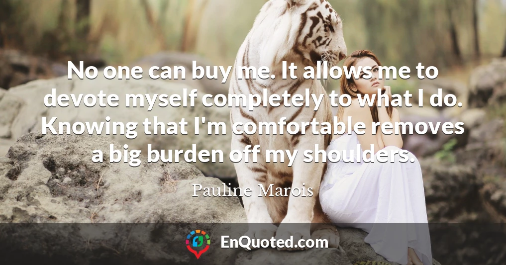No one can buy me. It allows me to devote myself completely to what I do. Knowing that I'm comfortable removes a big burden off my shoulders.