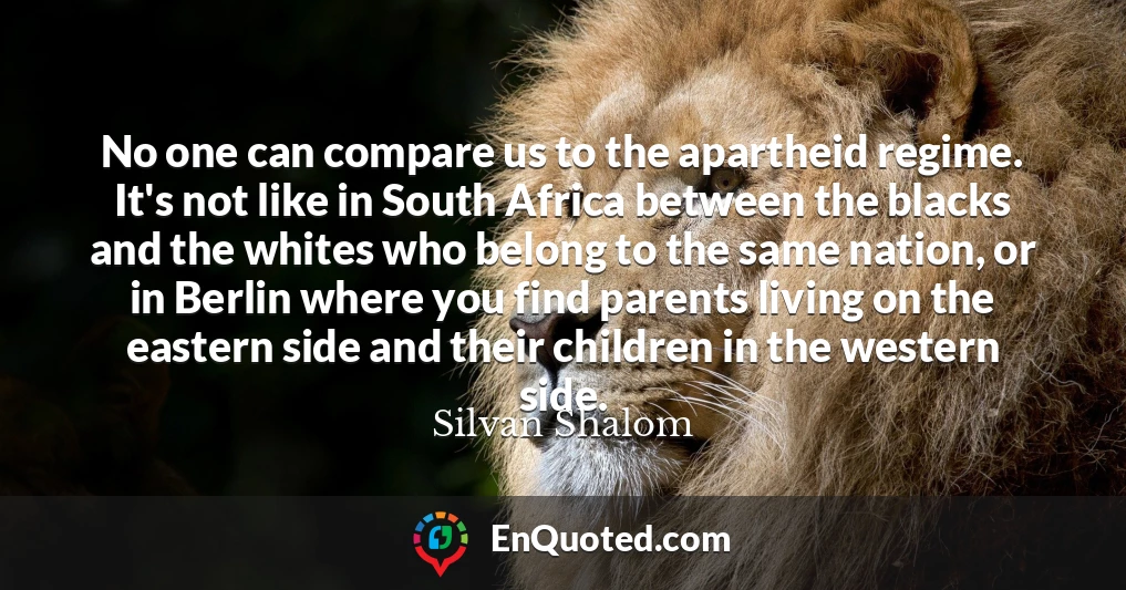 No one can compare us to the apartheid regime. It's not like in South Africa between the blacks and the whites who belong to the same nation, or in Berlin where you find parents living on the eastern side and their children in the western side.