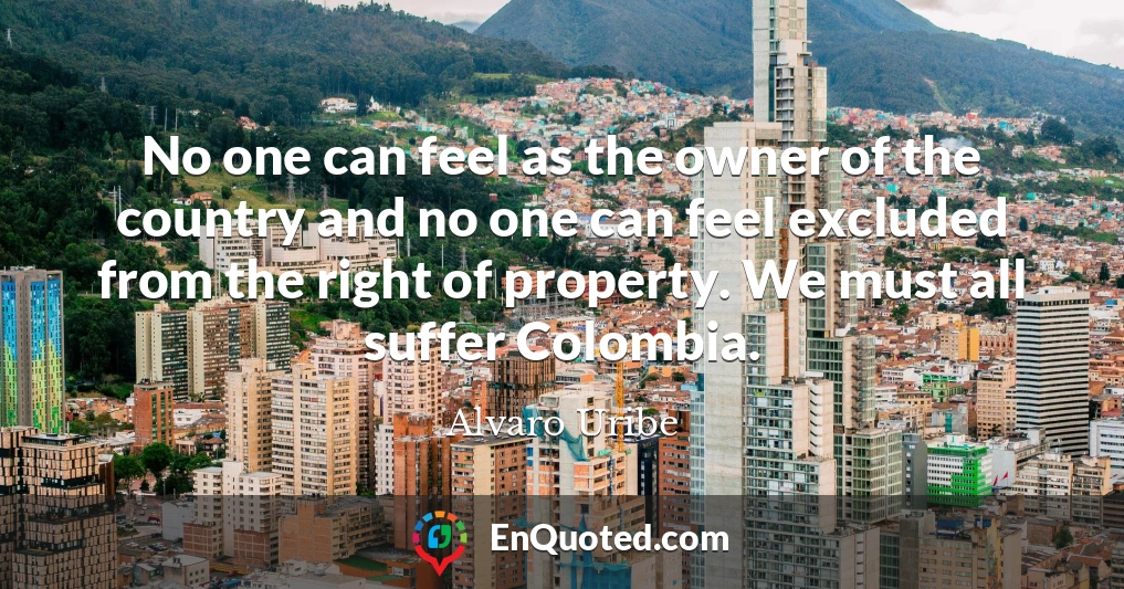 No one can feel as the owner of the country and no one can feel excluded from the right of property. We must all suffer Colombia.