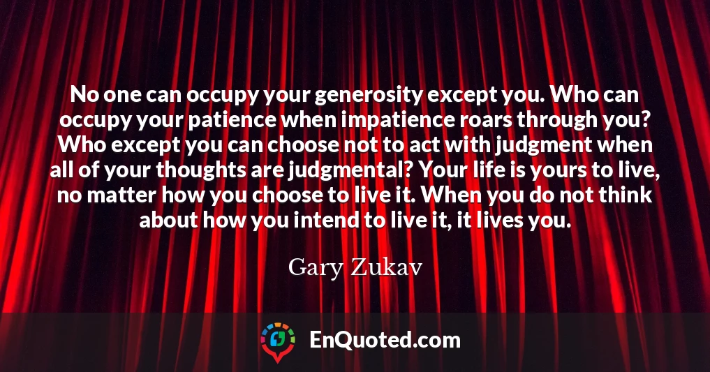 No one can occupy your generosity except you. Who can occupy your patience when impatience roars through you? Who except you can choose not to act with judgment when all of your thoughts are judgmental? Your life is yours to live, no matter how you choose to live it. When you do not think about how you intend to live it, it lives you.