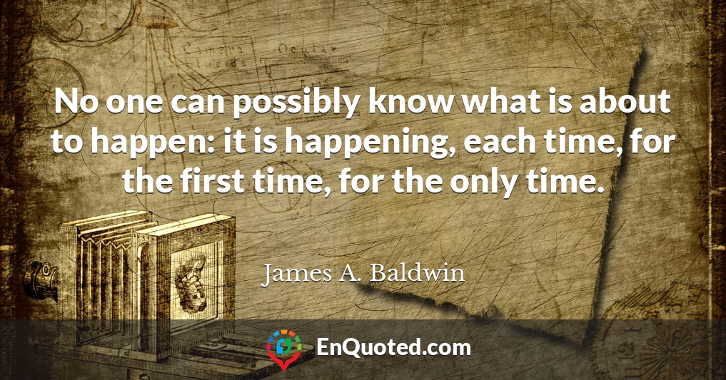 No one can possibly know what is about to happen: it is happening, each time, for the first time, for the only time.