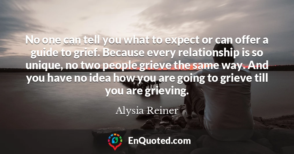 No one can tell you what to expect or can offer a guide to grief. Because every relationship is so unique, no two people grieve the same way. And you have no idea how you are going to grieve till you are grieving.