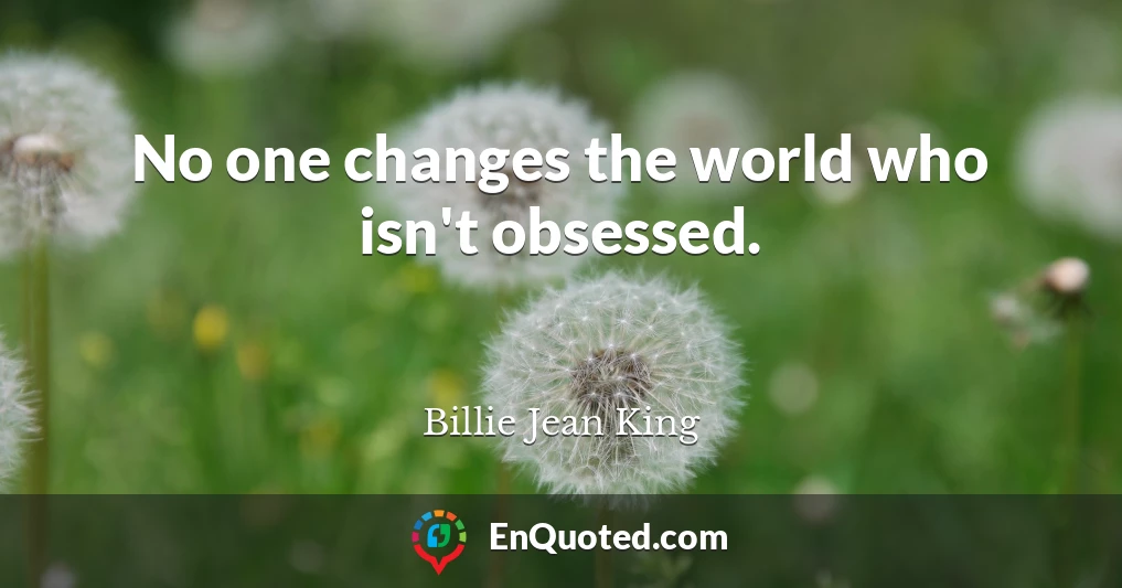 No one changes the world who isn't obsessed.