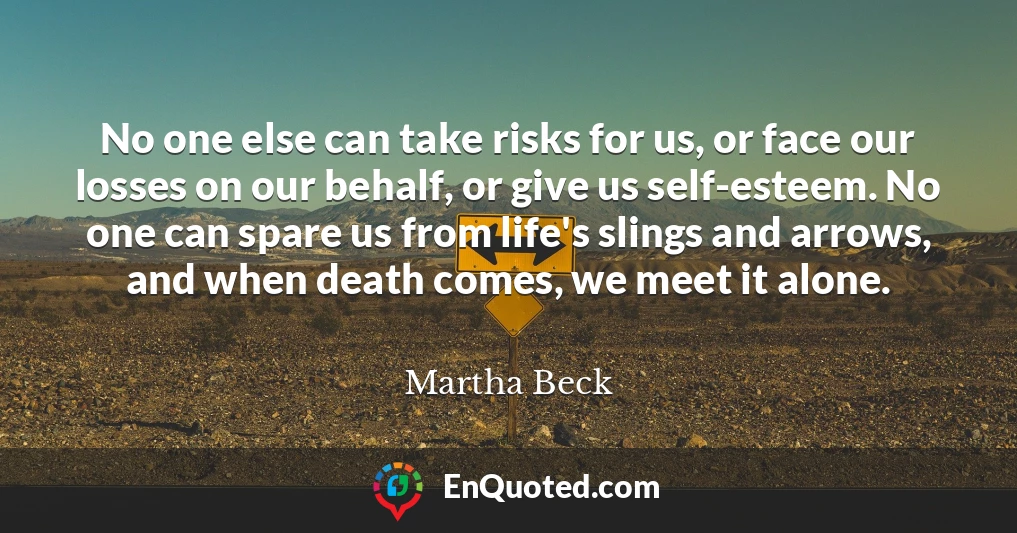 No one else can take risks for us, or face our losses on our behalf, or give us self-esteem. No one can spare us from life's slings and arrows, and when death comes, we meet it alone.
