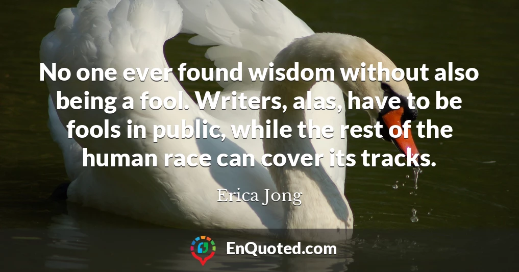 No one ever found wisdom without also being a fool. Writers, alas, have to be fools in public, while the rest of the human race can cover its tracks.