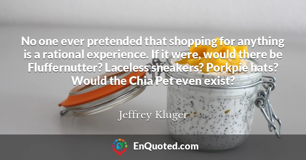 No one ever pretended that shopping for anything is a rational experience. If it were, would there be Fluffernutter? Laceless sneakers? Porkpie hats? Would the Chia Pet even exist?