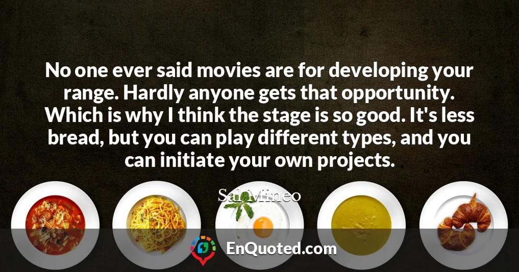 No one ever said movies are for developing your range. Hardly anyone gets that opportunity. Which is why I think the stage is so good. It's less bread, but you can play different types, and you can initiate your own projects.
