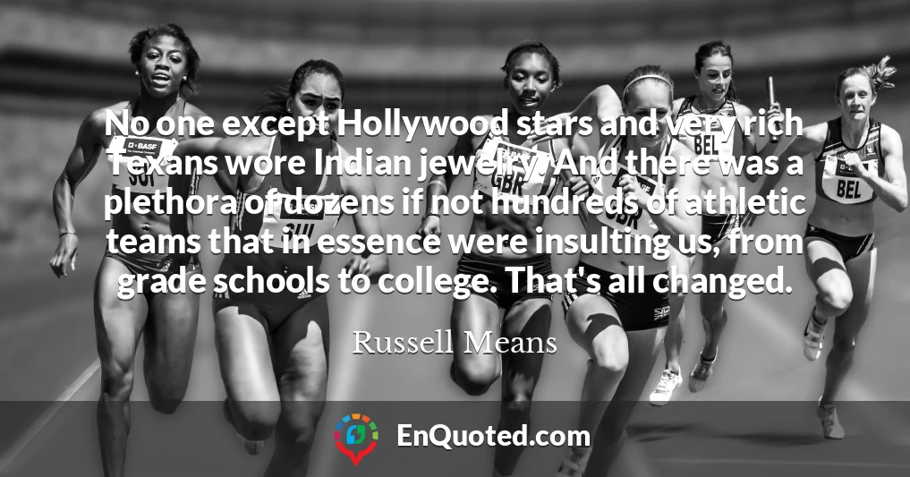 No one except Hollywood stars and very rich Texans wore Indian jewelry. And there was a plethora of dozens if not hundreds of athletic teams that in essence were insulting us, from grade schools to college. That's all changed.