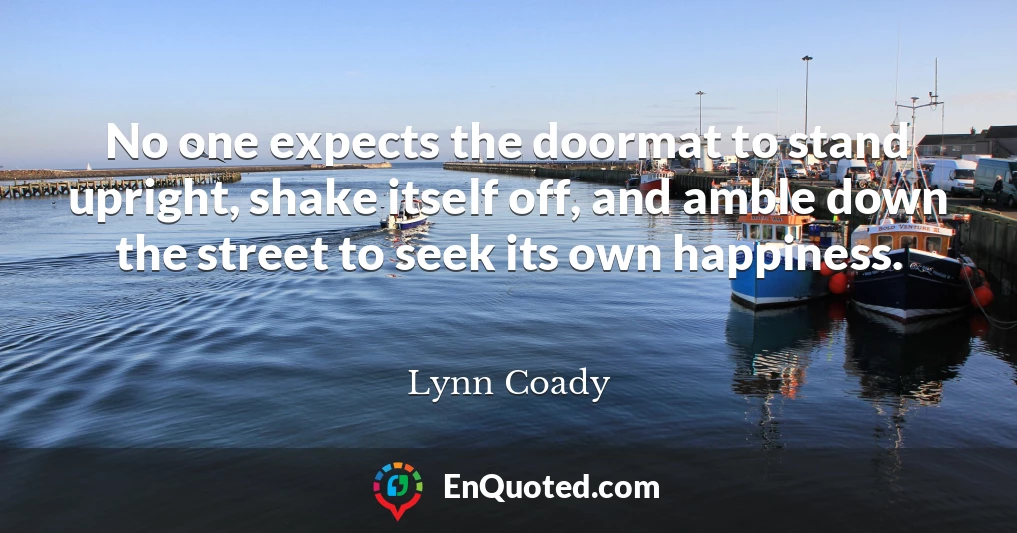 No one expects the doormat to stand upright, shake itself off, and amble down the street to seek its own happiness.