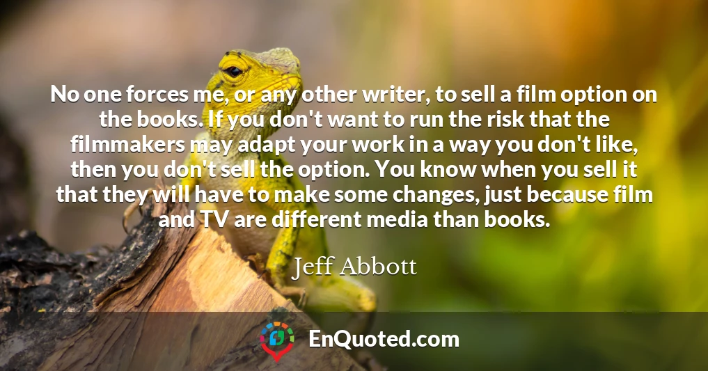 No one forces me, or any other writer, to sell a film option on the books. If you don't want to run the risk that the filmmakers may adapt your work in a way you don't like, then you don't sell the option. You know when you sell it that they will have to make some changes, just because film and TV are different media than books.